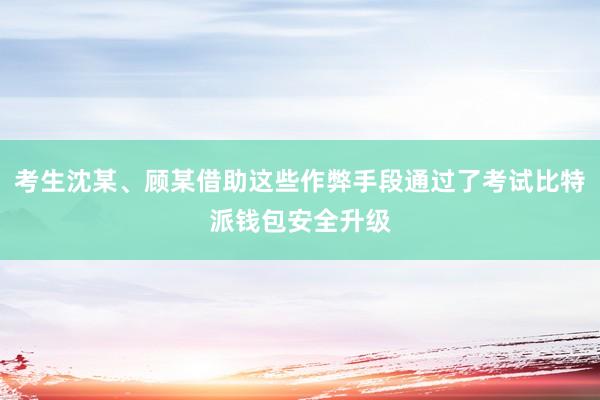 考生沈某、顾某借助这些作弊手段通过了考试比特派钱包安全升级